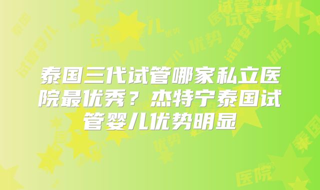 泰国三代试管哪家私立医院最优秀？杰特宁泰国试管婴儿优势明显