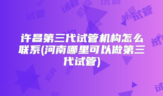 许昌第三代试管机构怎么联系(河南哪里可以做第三代试管)