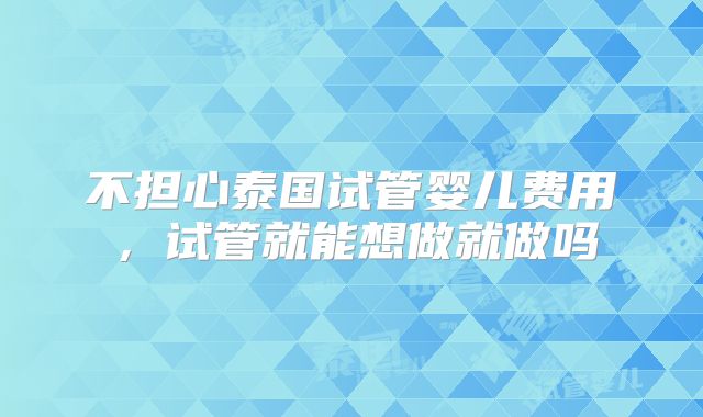 不担心泰国试管婴儿费用，试管就能想做就做吗