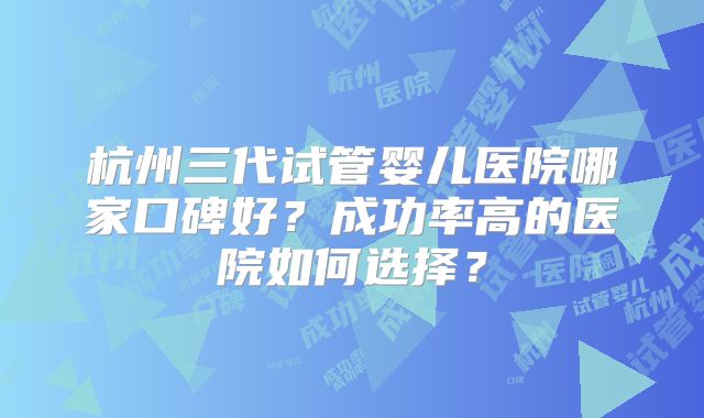 杭州三代试管婴儿医院哪家口碑好？成功率高的医院如何选择？