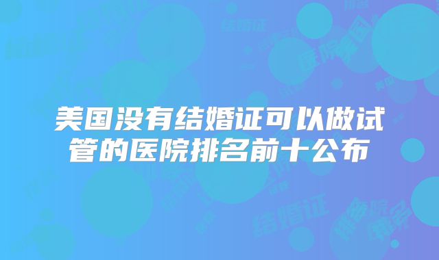 美国没有结婚证可以做试管的医院排名前十公布