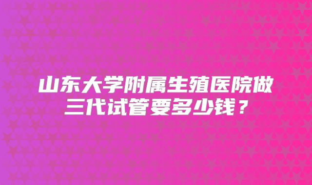山东大学附属生殖医院做三代试管要多少钱？