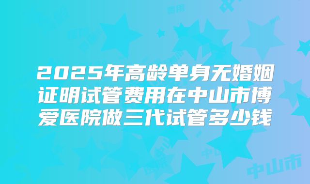 2025年高龄单身无婚姻证明试管费用在中山市博爱医院做三代试管多少钱