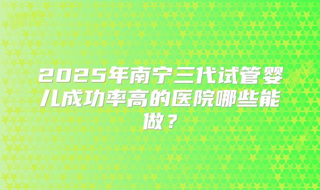 2025年南宁三代试管婴儿成功率高的医院哪些能做?