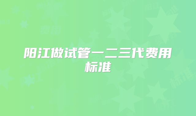 阳江做试管一二三代费用标准