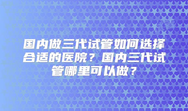 国内做三代试管如何选择合适的医院？国内三代试管哪里可以做？