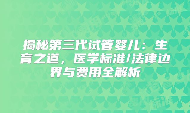 揭秘第三代试管婴儿：生育之道，医学标准/法律边界与费用全解析