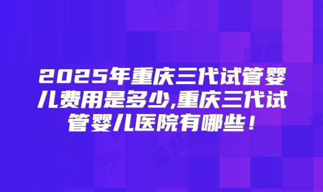 2025年重庆三代试管婴儿费用是多少,重庆三代试管婴儿医院有哪些！