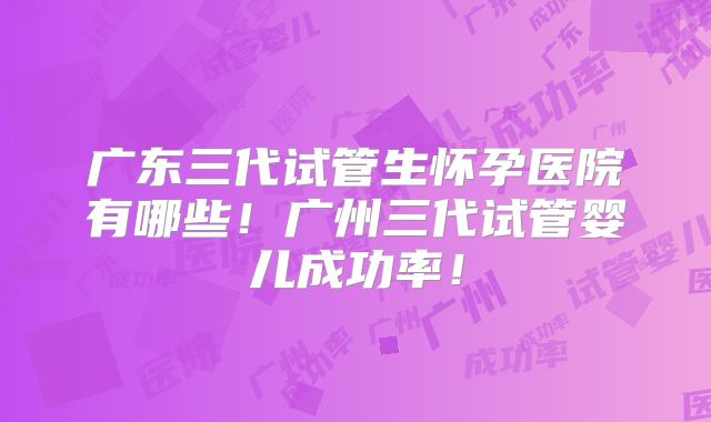 广东三代试管生怀孕医院有哪些！广州三代试管婴儿成功率！