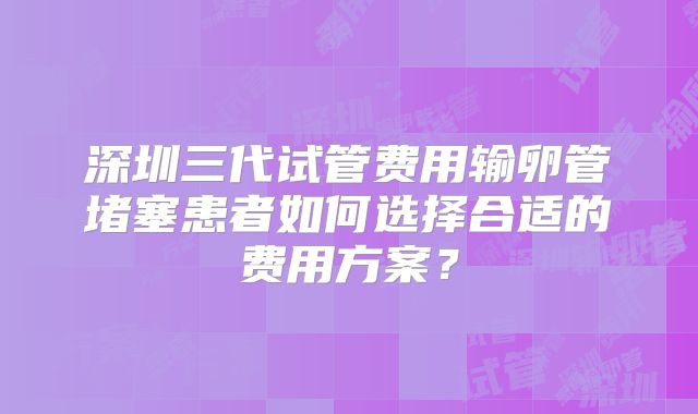 深圳三代试管费用输卵管堵塞患者如何选择合适的费用方案？