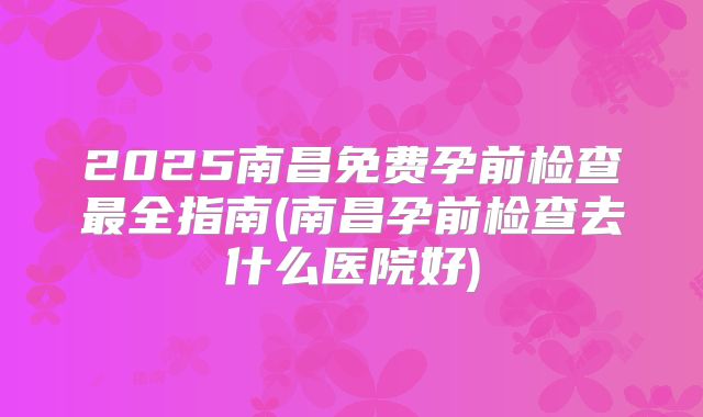 2025南昌免费孕前检查最全指南(南昌孕前检查去什么医院好)