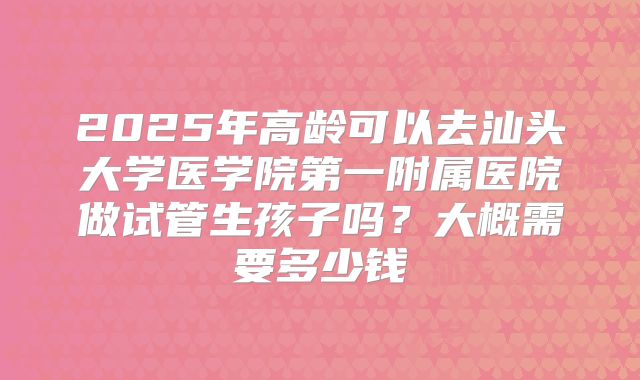 2025年高龄可以去汕头大学医学院第一附属医院做试管生孩子吗?大概需要多少钱