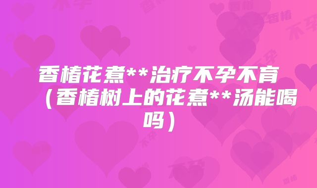 香椿花煮**治疗不孕不育（香椿树上的花煮**汤能喝吗）