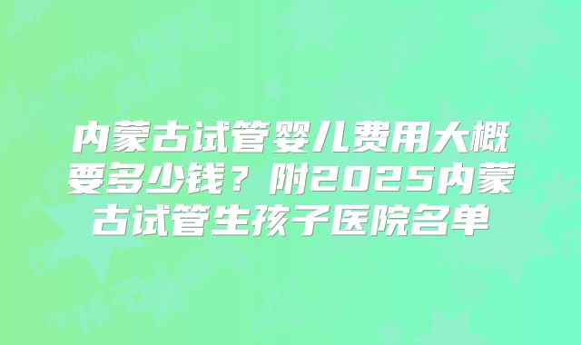 内蒙古试管婴儿费用大概要多少钱？附2025内蒙古试管生孩子医院名单