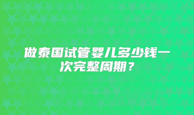 做泰国试管婴儿多少钱一次完整周期？