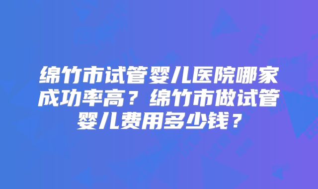 绵竹市试管婴儿医院哪家成功率高？绵竹市做试管婴儿费用多少钱？