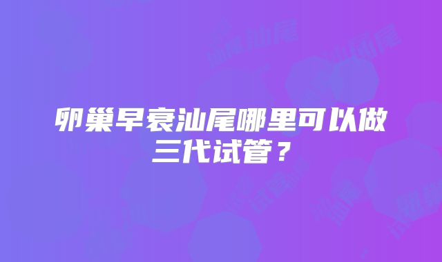 卵巢早衰汕尾哪里可以做三代试管？