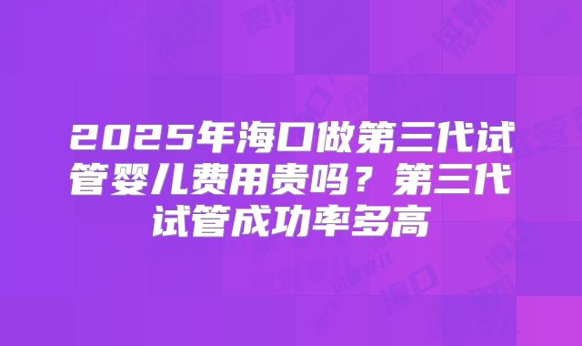 2025年海口做第三代试管婴儿费用贵吗？第三代试管成功率多高
