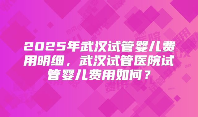 2025年武汉试管婴儿费用明细,武汉试管医院试管婴儿费用如何?