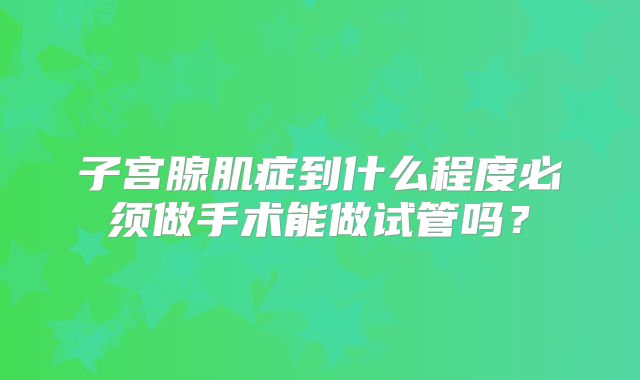 子宫腺肌症到什么程度必须做手术能做试管吗？