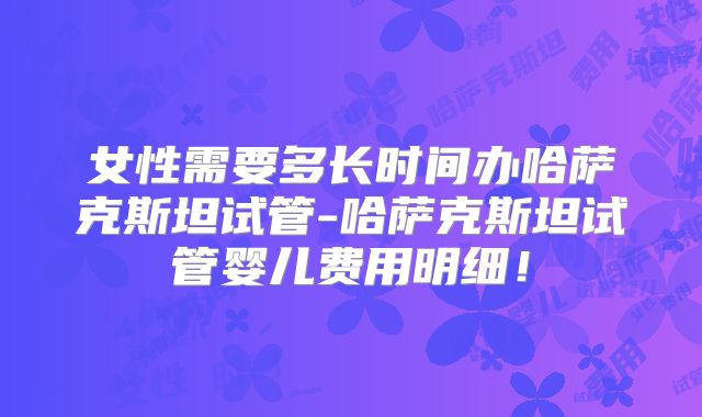 女性需要多长时间办哈萨克斯坦试管-哈萨克斯坦试管婴儿费用明细！