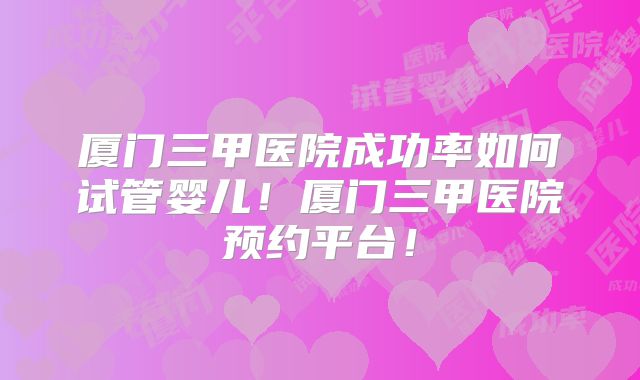 厦门三甲医院成功率如何试管婴儿！厦门三甲医院预约平台！
