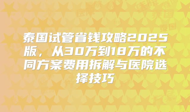 泰国试管省钱攻略2025版，从30万到18万的不同方案费用拆解与医院选择技巧
