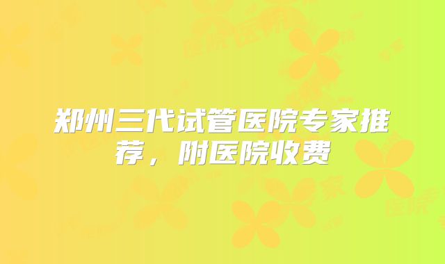 郑州三代试管医院专家推荐，附医院收费