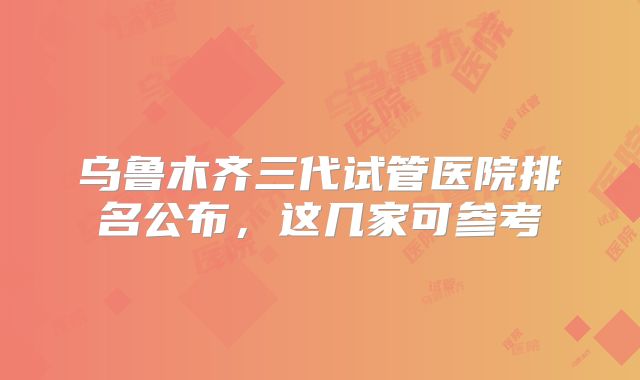 乌鲁木齐三代试管医院排名公布，这几家可参考