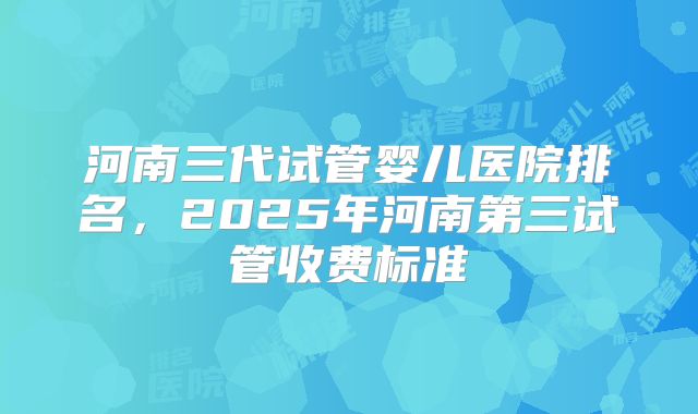 河南三代试管婴儿医院排名，2025年河南第三试管收费标准