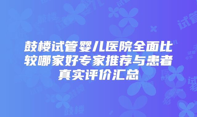 鼓楼试管婴儿医院全面比较哪家好专家推荐与患者真实评价汇总