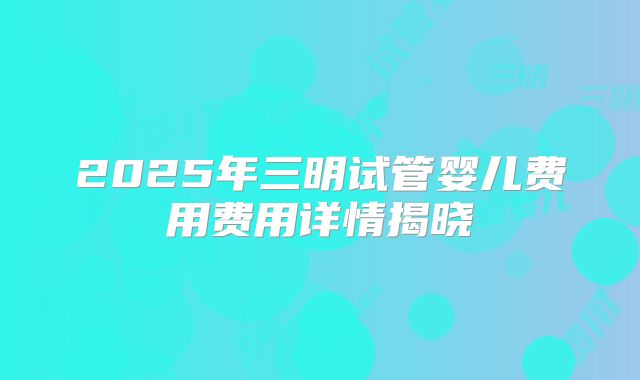 2025年三明试管婴儿费用费用详情揭晓