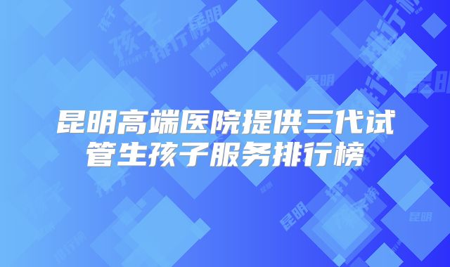 昆明高端医院提供三代试管生孩子服务排行榜
