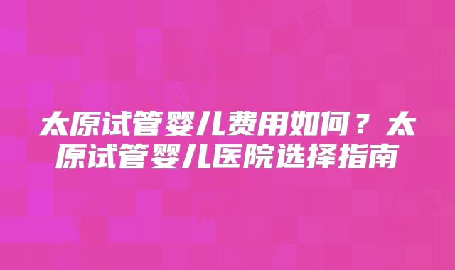 太原试管婴儿费用如何？太原试管婴儿医院选择指南
