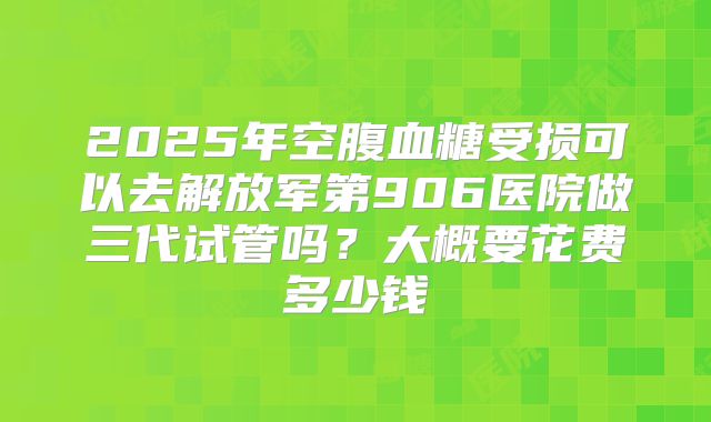 2025年空腹血糖受损可以去解放军第906医院做三代试管吗?大概要花费多少钱