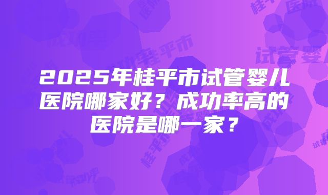 2025年桂平市试管婴儿医院哪家好？成功率高的医院是哪一家？