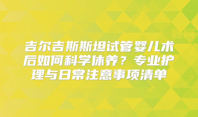 吉尔吉斯斯坦试管婴儿术后如何科学休养？专业护理与日常注意事项清单