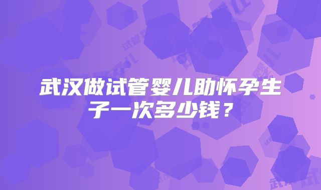 武汉做试管婴儿助怀孕生子一次多少钱?