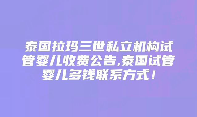 泰国拉玛三世私立机构试管婴儿收费公告,泰国试管婴儿多钱联系方式！