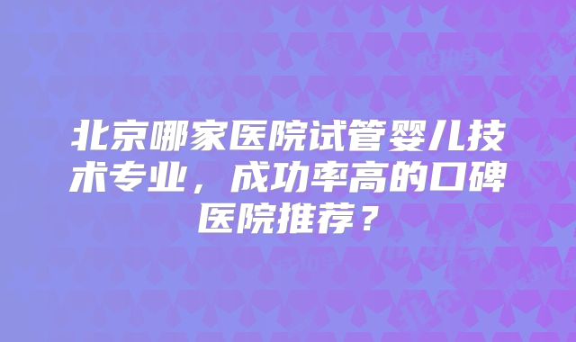 北京哪家医院试管婴儿技术专业，成功率高的口碑医院推荐？