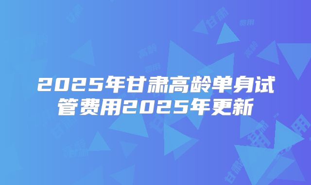 2025年甘肃高龄单身试管费用2025年更新
