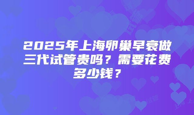 2025年上海卵巢早衰做三代试管贵吗?需要花费多少钱?