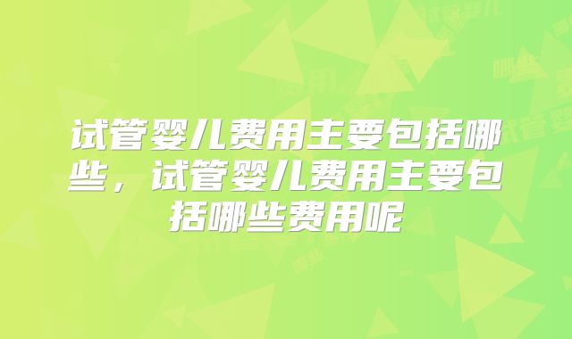 试管婴儿费用主要包括哪些，试管婴儿费用主要包括哪些费用呢