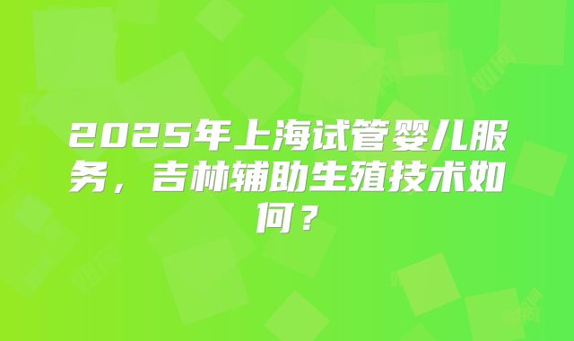 2025年上海试管婴儿服务，吉林辅助生殖技术如何？