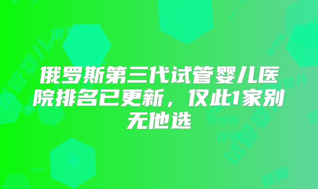 俄罗斯第三代试管婴儿医院排名已更新，仅此1家别无他选