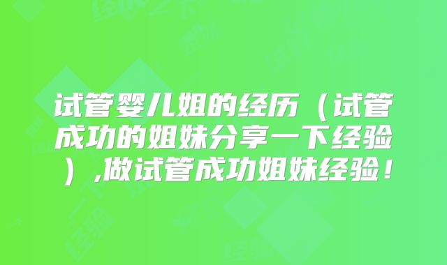 试管婴儿姐的经历（试管成功的姐妹分享一下经验）,做试管成功姐妹经验！