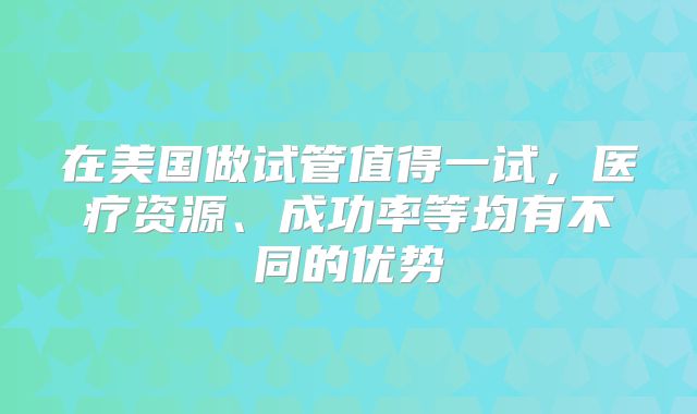 在美国做试管值得一试,医疗资源、成功率等均有不同的优势