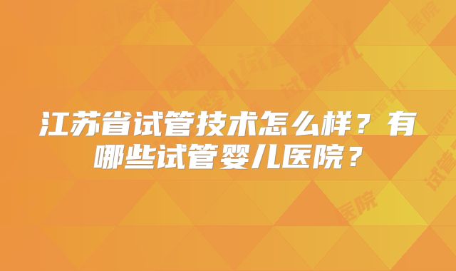 江苏省试管技术怎么样？有哪些试管婴儿医院？