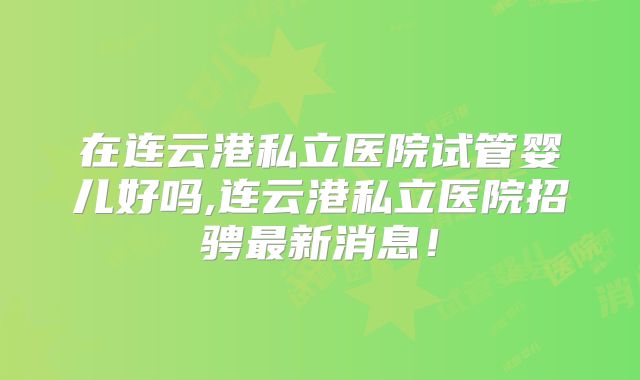 在连云港私立医院试管婴儿好吗,连云港私立医院招骋最新消息！