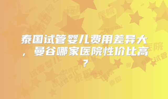 泰国试管婴儿费用差异大，曼谷哪家医院性价比高？